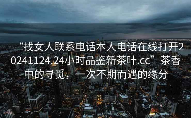 “找女人聯系電話本人電話在線打開20241124.24小時品鑒新茶葉.cc”茶香中的尋覓，一次不期而遇的緣分