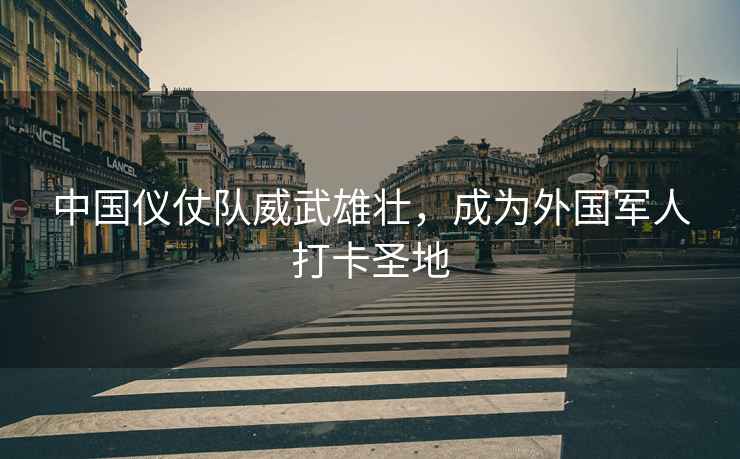 中國儀仗隊威武雄壯，成為外國軍人打卡圣地