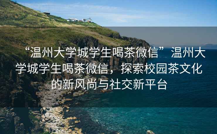 “溫州大學(xué)城學(xué)生喝茶微信”溫州大學(xué)城學(xué)生喝茶微信，探索校園茶文化的新風(fēng)尚與社交新平臺(tái)