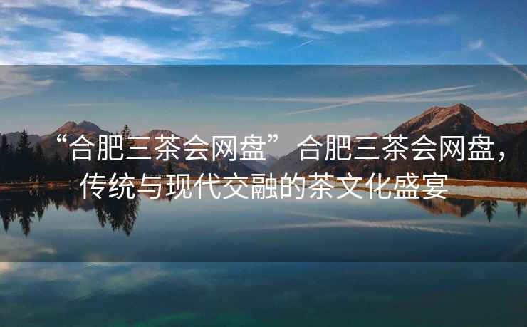 “合肥三茶會(huì)網(wǎng)盤”合肥三茶會(huì)網(wǎng)盤，傳統(tǒng)與現(xiàn)代交融的茶文化盛宴