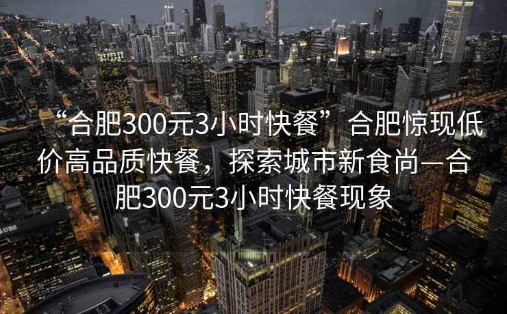 “合肥300元3小時快餐”合肥驚現(xiàn)低價高品質(zhì)快餐，探索城市新食尚—合肥300元3小時快餐現(xiàn)象