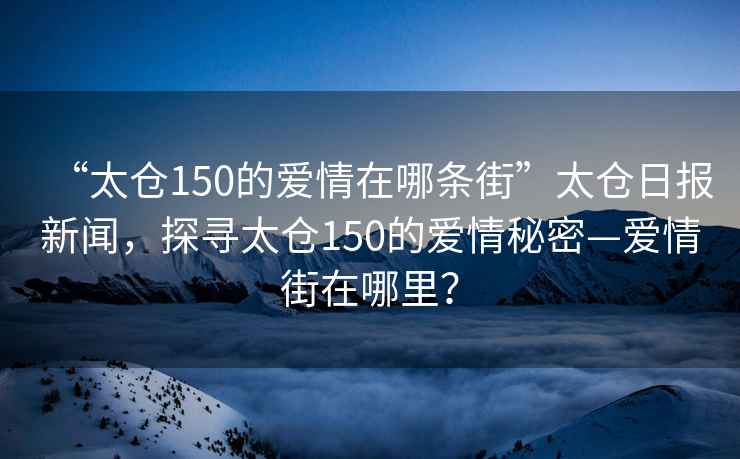 “太倉150的愛情在哪條街”太倉日報新聞，探尋太倉150的愛情秘密—愛情街在哪里？