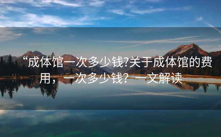 “成體館一次多少錢?關于成體館的費用，一次多少錢？一文解讀