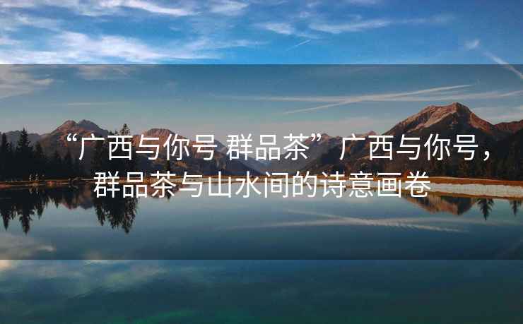 “廣西與你號 群品茶”廣西與你號，群品茶與山水間的詩意畫卷