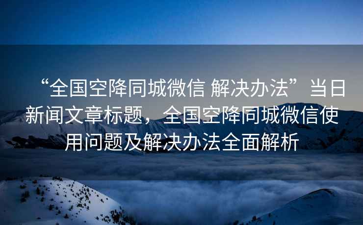 “全國空降同城微信 解決辦法”當日新聞文章標題，全國空降同城微信使用問題及解決辦法全面解析