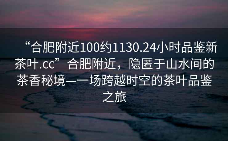 “合肥附近100約1130.24小時品鑒新茶葉.cc”合肥附近，隱匿于山水間的茶香秘境—一場跨越時空的茶葉品鑒之旅