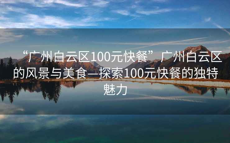 “廣州白云區(qū)100元快餐”廣州白云區(qū)的風(fēng)景與美食—探索100元快餐的獨特魅力