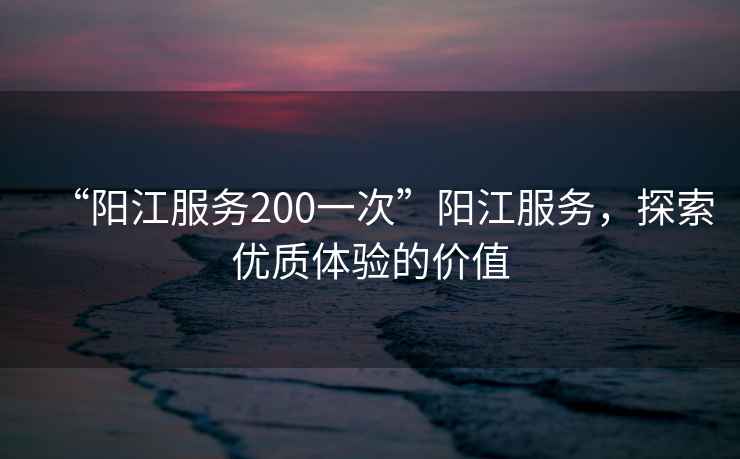 “陽(yáng)江服務(wù)200一次”陽(yáng)江服務(wù)，探索優(yōu)質(zhì)體驗(yàn)的價(jià)值