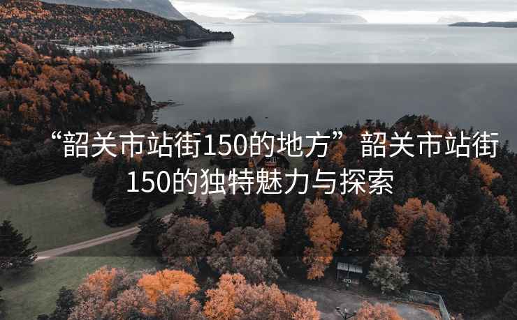 “韶關(guān)市站街150的地方”韶關(guān)市站街150的獨(dú)特魅力與探索