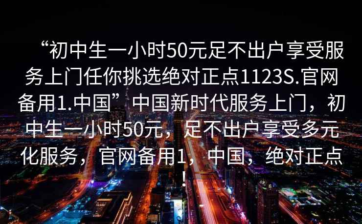 “初中生一小時(shí)50元足不出戶享受服務(wù)上門任你挑選絕對正點(diǎn)1123S.官網(wǎng)備用1.中國”中國新時(shí)代服務(wù)上門，初中生一小時(shí)50元，足不出戶享受多元化服務(wù)，官網(wǎng)備用1，中國，絕對正點(diǎn)！