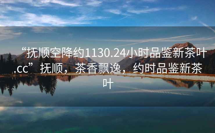 “撫順空降約1130.24小時品鑒新茶葉.cc”撫順，茶香飄逸，約時品鑒新茶葉