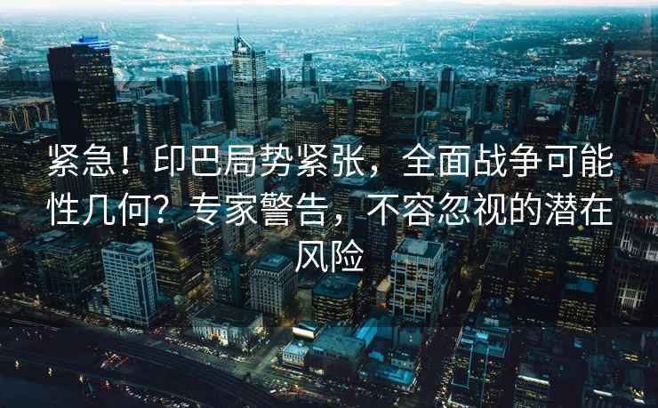 緊急！印巴局勢緊張，全面戰爭可能性幾何？專家警告，不容忽視的潛在風險