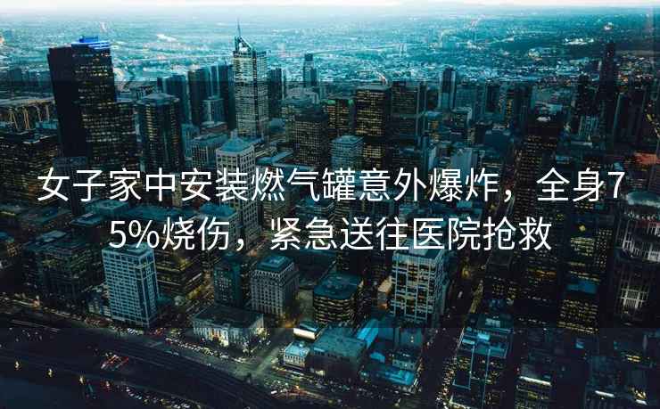 女子家中安裝燃氣罐意外爆炸，全身75%燒傷，緊急送往醫院搶救