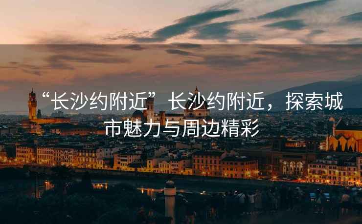 “長沙約附近”長沙約附近，探索城市魅力與周邊精彩