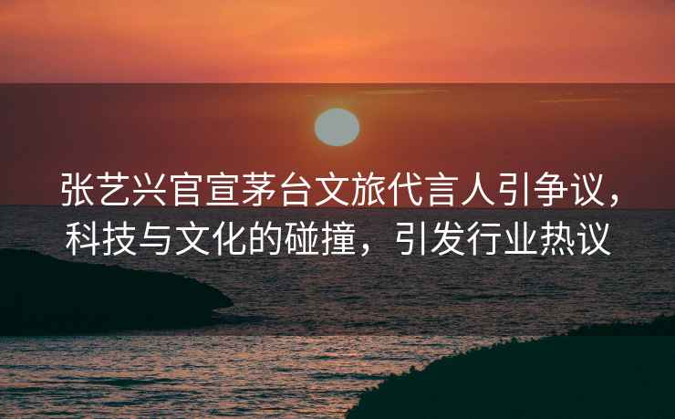 張藝興官宣茅臺文旅代言人引爭議，科技與文化的碰撞，引發行業熱議