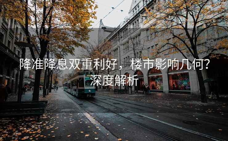 降準降息雙重利好，樓市影響幾何？深度解析