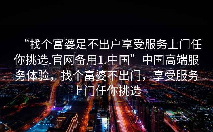 “找個(gè)富婆足不出戶享受服務(wù)上門任你挑選.官網(wǎng)備用1.中國(guó)”中國(guó)高端服務(wù)體驗(yàn)，找個(gè)富婆不出門，享受服務(wù)上門任你挑選