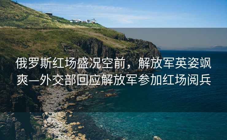 俄羅斯紅場盛況空前，解放軍英姿颯爽—外交部回應(yīng)解放軍參加紅場閱兵