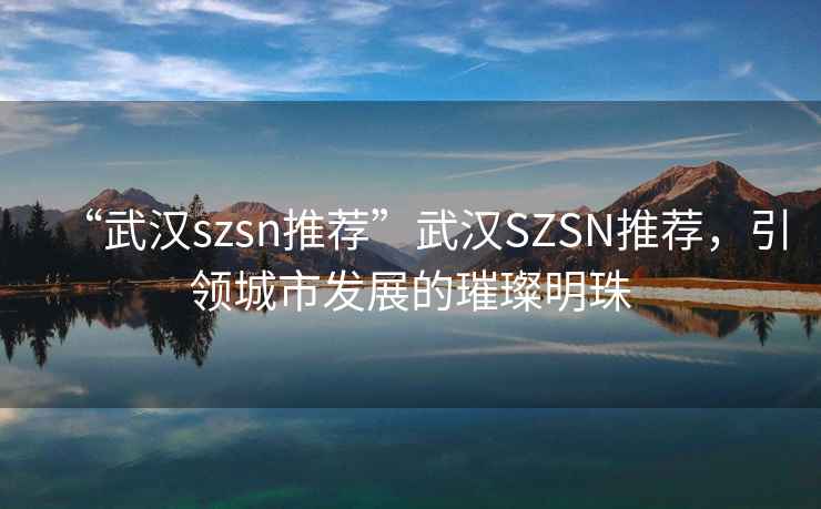 “武漢szsn推薦”武漢SZSN推薦，引領城市發(fā)展的璀璨明珠
