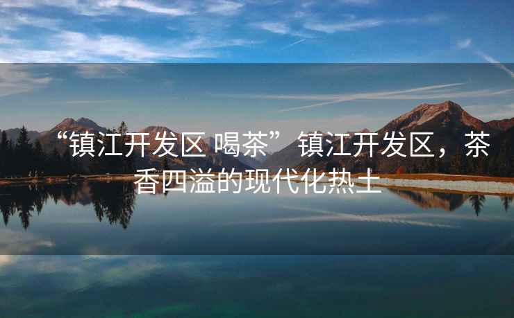 “鎮(zhèn)江開發(fā)區(qū) 喝茶”鎮(zhèn)江開發(fā)區(qū)，茶香四溢的現(xiàn)代化熱土