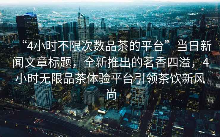 “4小時不限次數品茶的平臺”當日新聞文章標題，全新推出的茗香四溢，4小時無限品茶體驗平臺引領茶飲新風尚