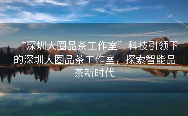 “深圳大圈品茶工作室”科技引領下的深圳大圈品茶工作室，探索智能品茶新時代