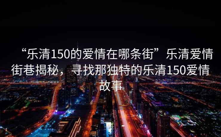 “樂清150的愛情在哪條街”樂清愛情街巷揭秘，尋找那獨(dú)特的樂清150愛情故事