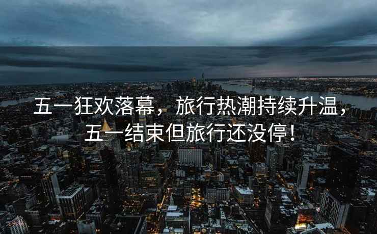 五一狂歡落幕，旅行熱潮持續(xù)升溫，五一結(jié)束但旅行還沒停！