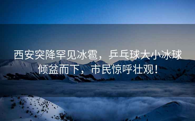 西安突降罕見冰雹，乒乓球大小冰球傾盆而下，市民驚呼壯觀！