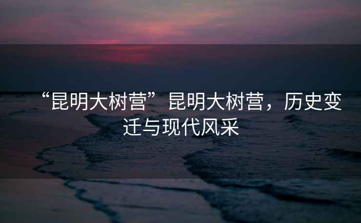 “昆明大樹營”昆明大樹營，歷史變遷與現(xiàn)代風(fēng)采