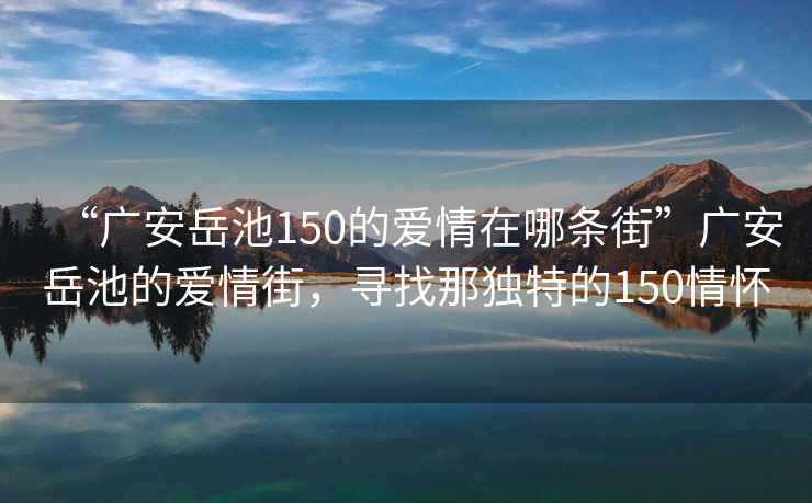 “廣安岳池150的愛(ài)情在哪條街”廣安岳池的愛(ài)情街，尋找那獨(dú)特的150情懷