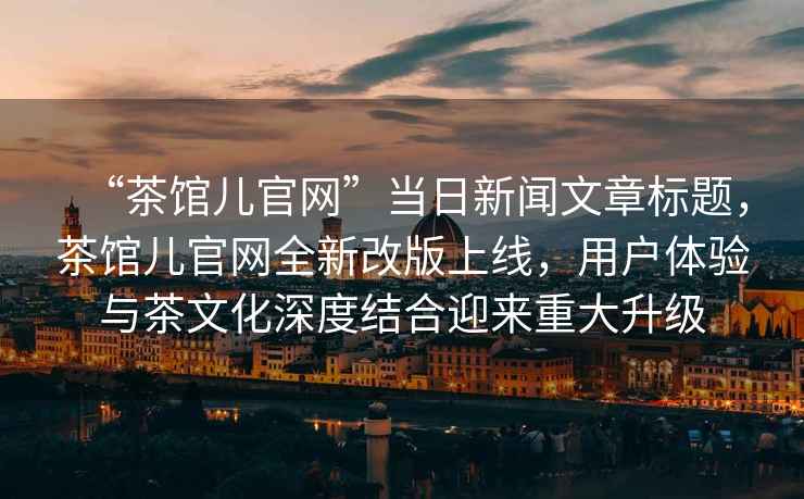“茶館兒官網”當日新聞文章標題，茶館兒官網全新改版上線，用戶體驗與茶文化深度結合迎來重大升級