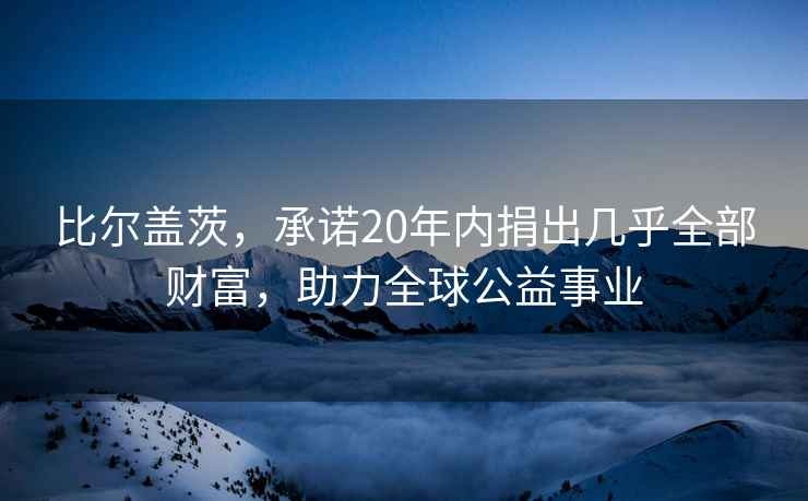 比爾蓋茨，承諾20年內捐出幾乎全部財富，助力全球公益事業