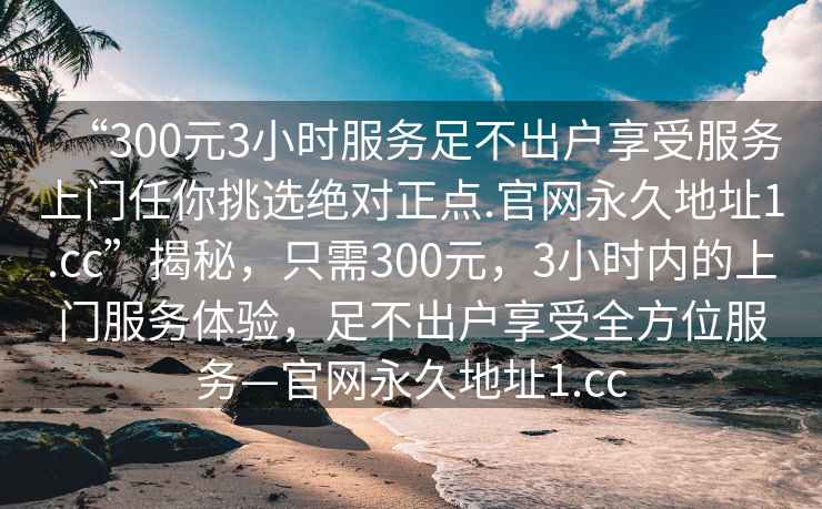 “300元3小時(shí)服務(wù)足不出戶享受服務(wù)上門任你挑選絕對(duì)正點(diǎn).官網(wǎng)永久地址1.cc”揭秘，只需300元，3小時(shí)內(nèi)的上門服務(wù)體驗(yàn)，足不出戶享受全方位服務(wù)—官網(wǎng)永久地址1.cc