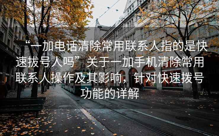 “一加電話清除常用聯系人指的是快速拔號人嗎”關于一加手機清除常用聯系人操作及其影響，針對快速撥號功能的詳解