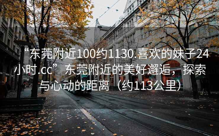 “東莞附近100約1130.喜歡的妹子24小時.cc”東莞附近的美好邂逅，探索與心動的距離（約113公里）