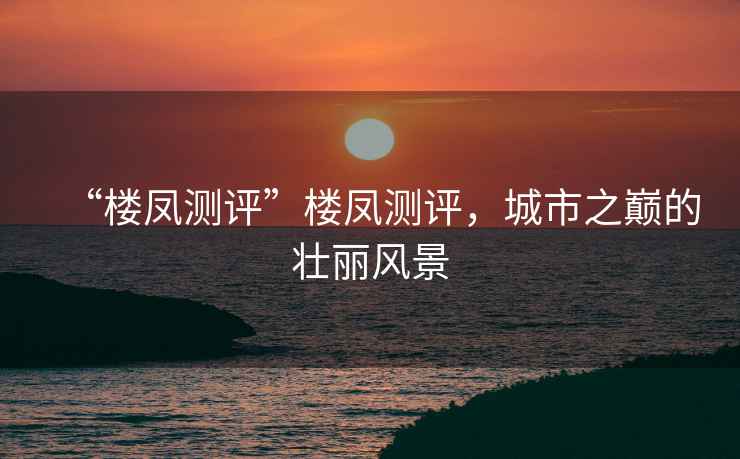 “樓鳳測評”樓鳳測評，城市之巔的壯麗風景