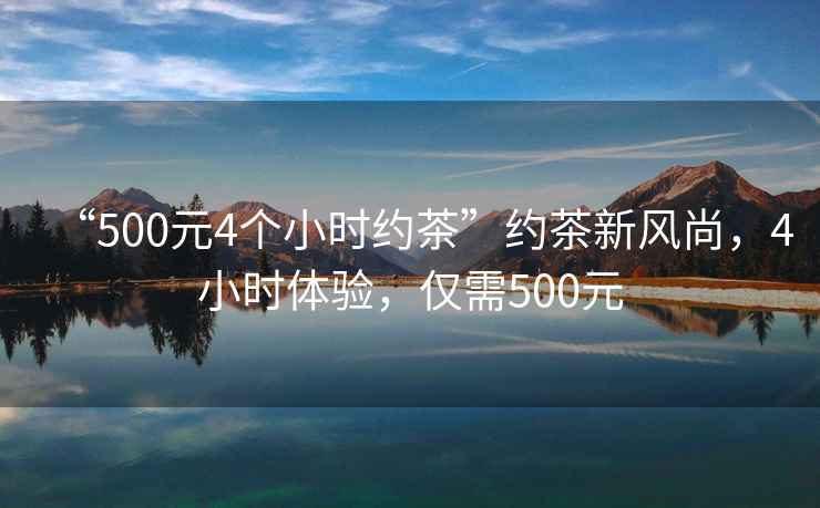“500元4個小時約茶”約茶新風尚，4小時體驗，僅需500元