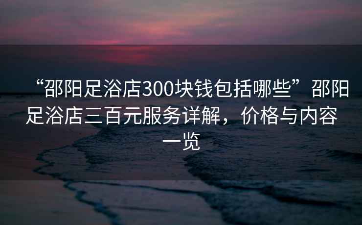 “邵陽足浴店300塊錢包括哪些”邵陽足浴店三百元服務詳解，價格與內容一覽