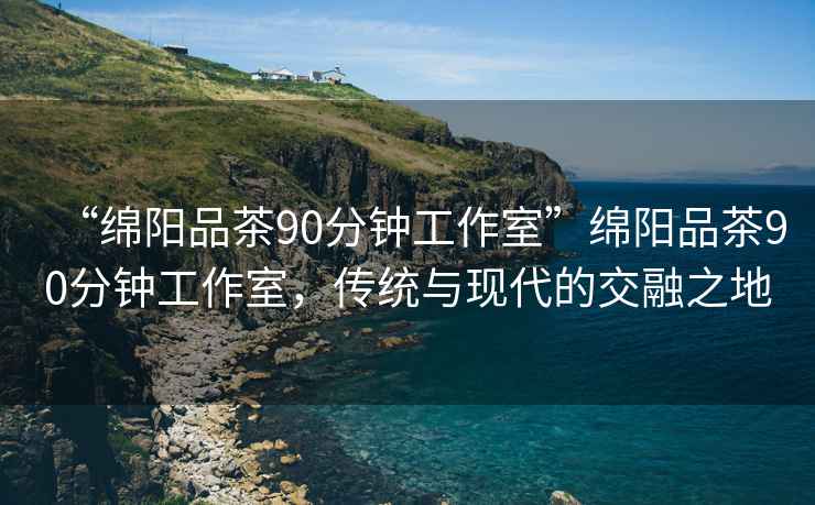 “綿陽品茶90分鐘工作室”綿陽品茶90分鐘工作室，傳統與現代的交融之地