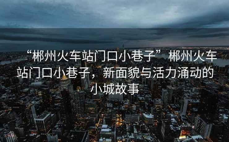 “郴州火車站門口小巷子”郴州火車站門口小巷子，新面貌與活力涌動的小城故事
