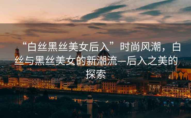 “白絲黑絲美女后入”時尚風潮，白絲與黑絲美女的新潮流—后入之美的探索