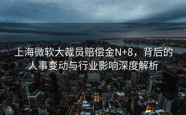 上海微軟大裁員賠償金N+8，背后的人事變動與行業(yè)影響深度解析