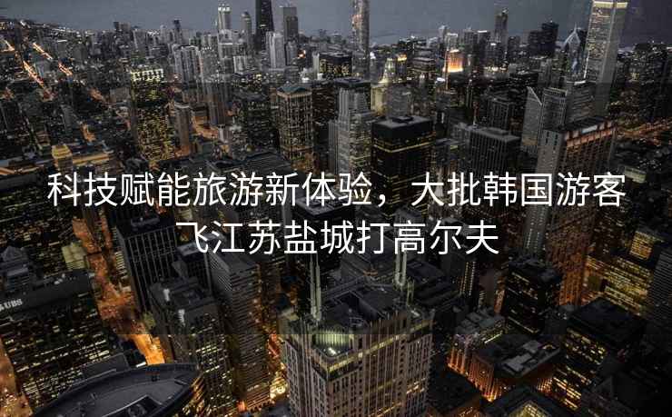 科技賦能旅游新體驗，大批韓國游客飛江蘇鹽城打高爾夫