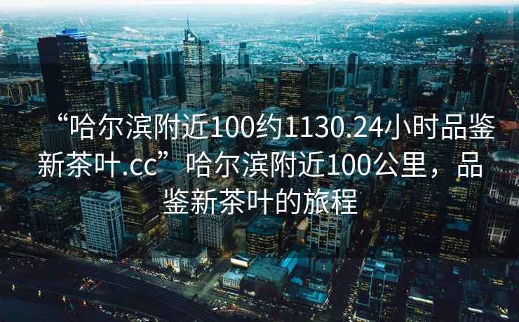 “哈爾濱附近100約1130.24小時品鑒新茶葉.cc”哈爾濱附近100公里，品鑒新茶葉的旅程