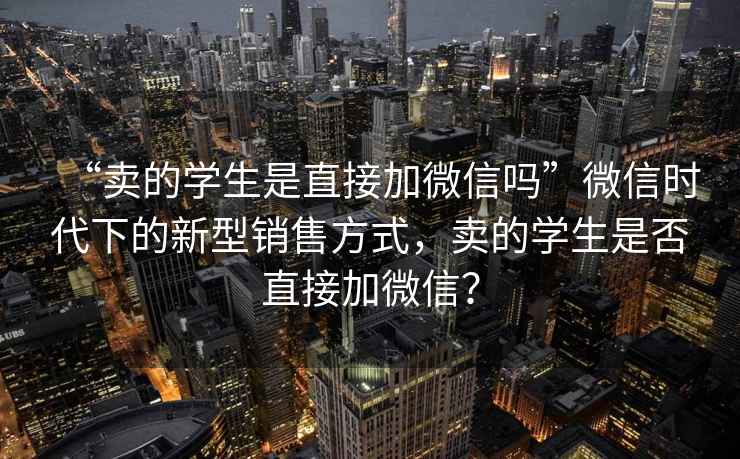 “賣的學生是直接加微信嗎”微信時代下的新型銷售方式，賣的學生是否直接加微信？