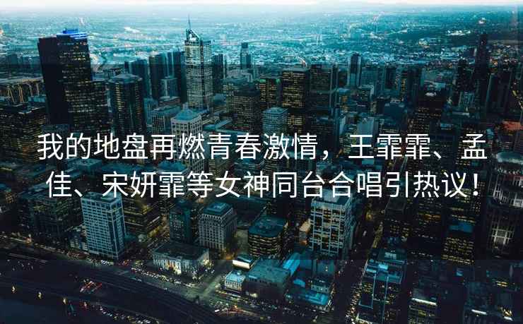 我的地盤再燃青春激情，王霏霏、孟佳、宋妍霏等女神同臺合唱引熱議！