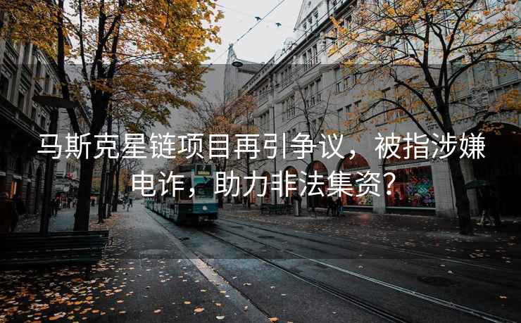 馬斯克星鏈項目再引爭議，被指涉嫌電詐，助力非法集資？