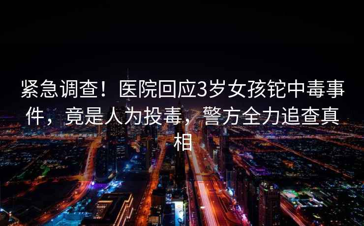 緊急調查！醫院回應3歲女孩鉈中毒事件，竟是人為投毒，警方全力追查真相