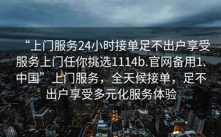 “上門服務(wù)24小時接單足不出戶享受服務(wù)上門任你挑選1114b.官網(wǎng)備用1.中國”上門服務(wù)，全天候接單，足不出戶享受多元化服務(wù)體驗
